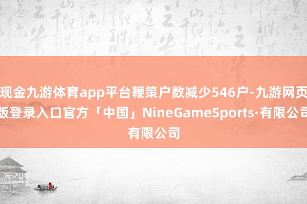 现金九游体育app平台鞭策户数减少546户-九游网页版登录入口官方「中国」NineGameSports·有限公司