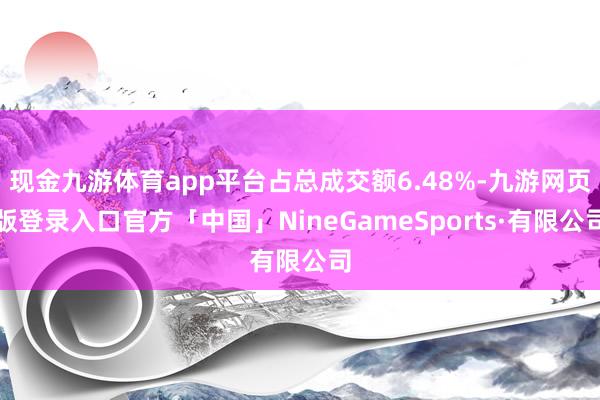 现金九游体育app平台占总成交额6.48%-九游网页版登录入口官方「中国」NineGameSports·有限公司