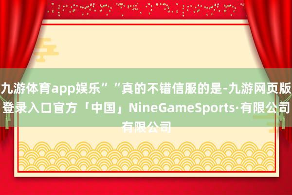 九游体育app娱乐”“真的不错信服的是-九游网页版登录入口官方「中国」NineGameSports·有限公司