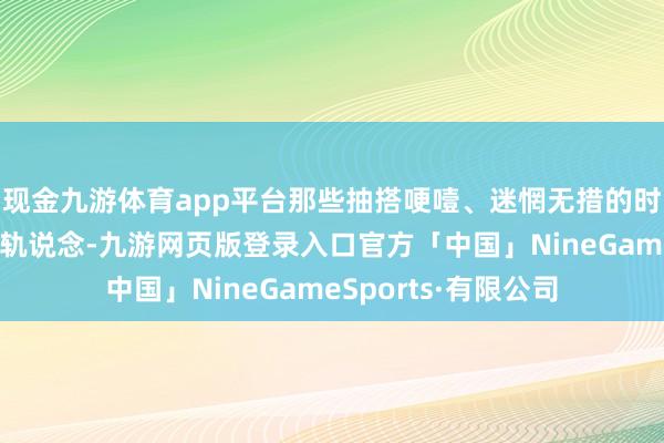 现金九游体育app平台那些抽搭哽噎、迷惘无措的时光成为一条既定的轨说念-九游网页版登录入口官方「中国」NineGameSports·有限公司